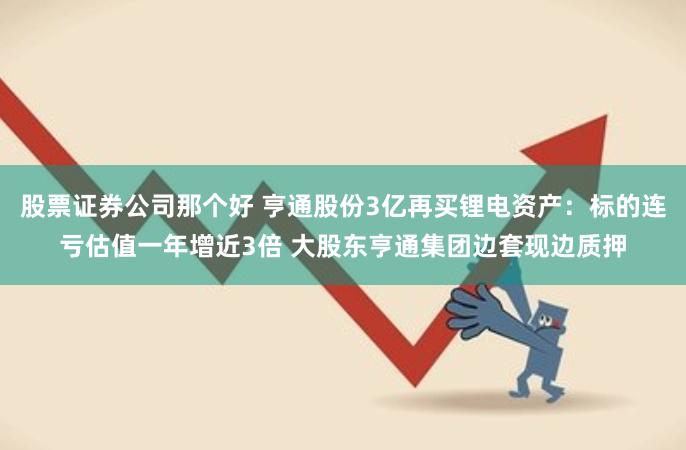 股票证券公司那个好 亨通股份3亿再买锂电资产：标的连亏估值一年增近3倍 大股东亨通集团边套现边质押