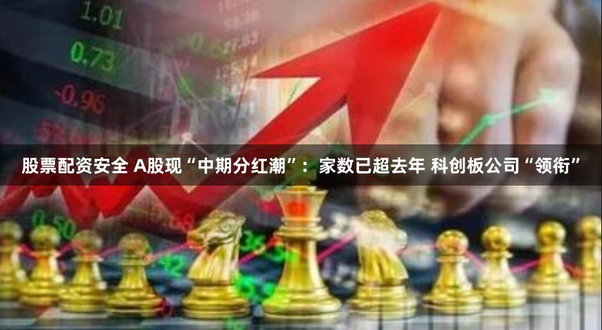 股票配资安全 A股现“中期分红潮”：家数已超去年 科创板公司“领衔”