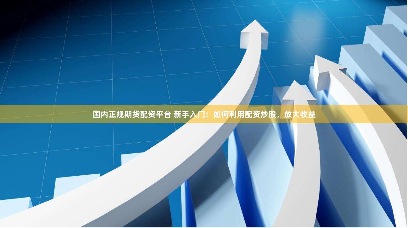 国内正规期货配资平台 新手入门：如何利用配资炒股，放大收益