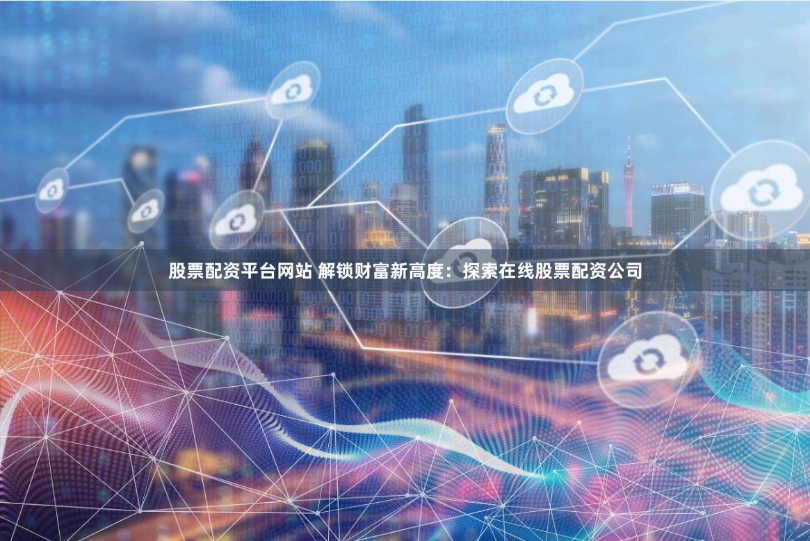 股票配资平台网站 解锁财富新高度：探索在线股票配资公司